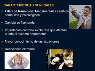 CARACTERÍSTICAS GENERALES
 Edad de transición: fundamentales cambios
  somáticos y psicológicos

 Cambia su fisonomía

 Importantes cambios evolutivos que afectan
  a todo el sistema neuromotor.

 Mayor conocimiento de las situaciones

 Reacciones extremas.
 