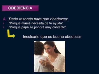 OBEDIENCIA

A. Darle razones para que obedezca:
   “Porque mamá necesita de tu ayuda”
   “Porque papá se pondrá muy contento”

            Inculcarle que es bueno obedecer
 