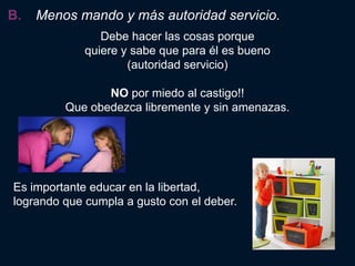 B.   Menos mando y más autoridad servicio.
                Debe hacer las cosas porque
             quiere y sabe que para él es bueno
                     (autoridad servicio)

                NO por miedo al castigo!!
         Que obedezca libremente y sin amenazas.




Es importante educar en la libertad,
logrando que cumpla a gusto con el deber.
 