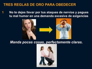 TRES REGLAS DE ORO PARA OBEDECER

1   No te dejes llevar por tus ataques de nervios y pagues
    tu mal humor en una demanda excesiva de exigencias




    Manda pocas cosas, perfectamente claras.
 