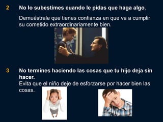 2   No lo subestimes cuando le pidas que haga algo.
    Demuéstrale que tienes confianza en que va a cumplir
    su cometido extraordinariamente bien.




3   No termines haciendo las cosas que tu hijo deja sin
    hacer.
    Evita que el niño deje de esforzarse por hacer bien las
    cosas.
 