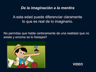 De la imaginación a la mentira

      A esta edad puede diferenciar claramente
           lo que es real de lo imaginario.


No permitas que hable certeramente de una realidad que no
existe y encima se lo festejes!!




                                              VIDEO
 