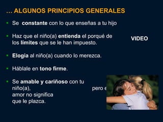 … ALGUNOS PRINCIPIOS GENERALES
 Se constante con lo que enseñas a tu hijo

 Haz que el niño(a) entienda el porqué de        VIDEO
  los límites que se le han impuesto.

 Elogia al niño(a) cuando lo merezca.

 Háblale en tono firme.

 Se amable y cariñoso con tu
  niño(a),                        pero enséñele que el
  amor no significa                       dejarle hacer lo
  que le plazca.
 