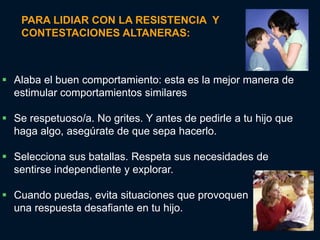 PARA LIDIAR CON LA RESISTENCIA Y
    CONTESTACIONES ALTANERAS:



 Alaba el buen comportamiento: esta es la mejor manera de
  estimular comportamientos similares

 Se respetuoso/a. No grites. Y antes de pedirle a tu hijo que
  haga algo, asegúrate de que sepa hacerlo.

 Selecciona sus batallas. Respeta sus necesidades de
  sentirse independiente y explorar.

 Cuando puedas, evita situaciones que provoquen
  una respuesta desafiante en tu hijo.
 