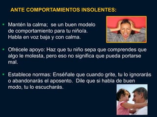 ANTE COMPORTAMIENTOS INSOLENTES:

 Mantén la calma; se un buen modelo
  de comportamiento para tu niño/a.
  Habla en voz baja y con calma.

 Ofrécele apoyo: Haz que tu niño sepa que comprendes que
  algo le molesta, pero eso no significa que pueda portarse
  mal.

 Establece normas: Enséñale que cuando grite, tu lo ignorarás
  o abandonarás el aposento. Dile que si habla de buen
  modo, tu lo escucharás.
 