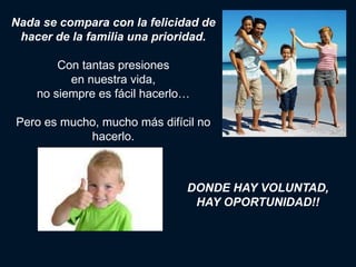 Nada se compara con la felicidad de
 hacer de la familia una prioridad.

        Con tantas presiones
          en nuestra vida,
    no siempre es fácil hacerlo…

Pero es mucho, mucho más difícil no
            hacerlo.



                               DONDE HAY VOLUNTAD,
                                HAY OPORTUNIDAD!!
 