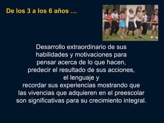De los 3 a los 6 años …




           Desarrollo extraordinario de sus
           habilidades y motivaciones para
           pensar acerca de lo que hacen,
        predecir el resultado de sus acciones,
                      el lenguaje y
      recordar sus experiencias mostrando que
    las vivencias que adquieren en el preescolar
   son significativas para su crecimiento integral.
 