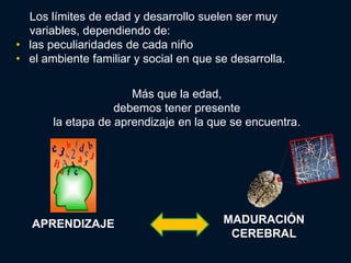 Los límites de edad y desarrollo suelen ser muy
  variables, dependiendo de:
• las peculiaridades de cada niño
• el ambiente familiar y social en que se desarrolla.


                      Más que la edad,
                   debemos tener presente
       la etapa de aprendizaje en la que se encuentra.




   APRENDIZAJE                          MADURACIÓN
                                         CEREBRAL
 