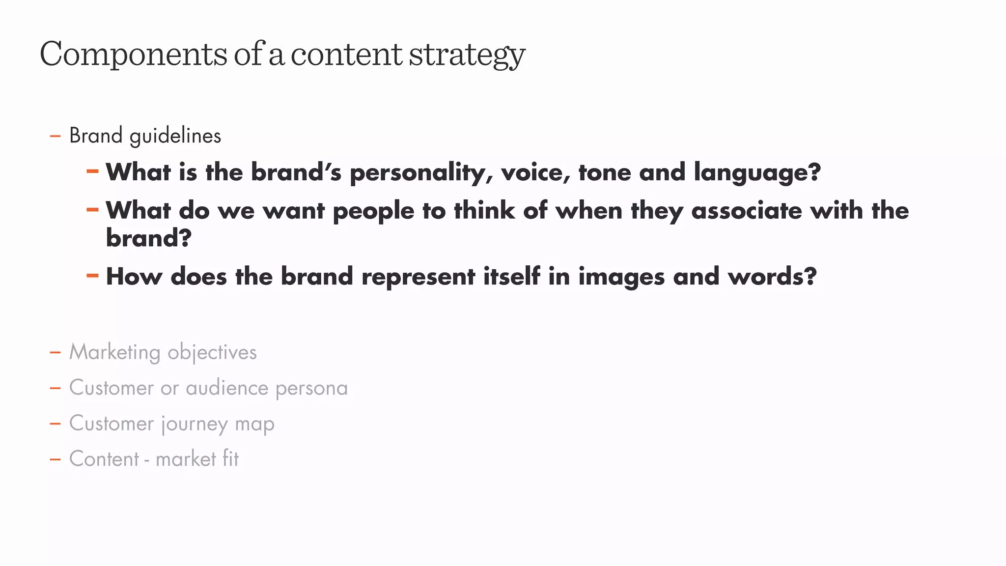 – Brand guidelines
– What is the brand’s personality, voice, tone and language?
– What do we want people to think of when they associate with the
brand?
– How does the brand represent itself in images and words?
– Marketing objectives
– Customer or audience persona
– Customer journey map
– Content - market fit
Componentsofacontentstrategy
 