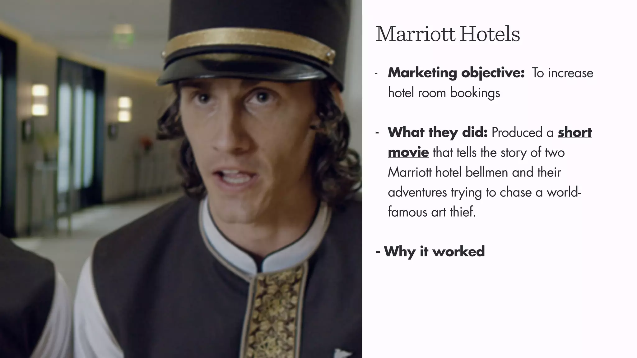 MarriottHotels
- Marketing objective: To increase
hotel room bookings
- What they did: Produced a short
movie that tells the story of two
Marriott hotel bellmen and their
adventures trying to chase a world-
famous art thief.
- Why it worked
 