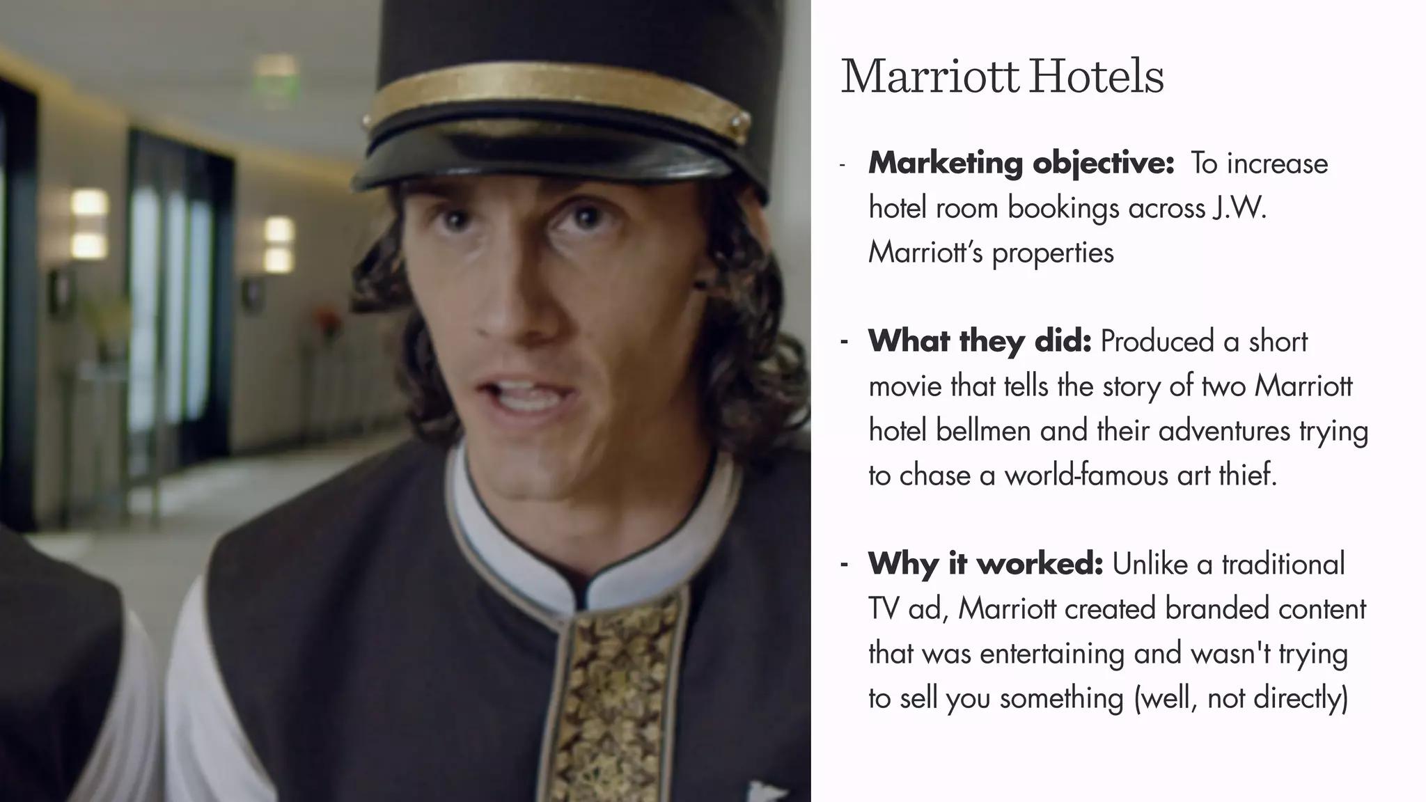 MarriottHotels
- Marketing objective: To increase
hotel room bookings across J.W.
Marriott’s properties
- What they did: Produced a short
movie that tells the story of two Marriott
hotel bellmen and their adventures trying
to chase a world-famous art thief.
- Why it worked: Unlike a traditional
TV ad, Marriott created branded content
that was entertaining and wasn't trying
to sell you something (well, not directly)
 