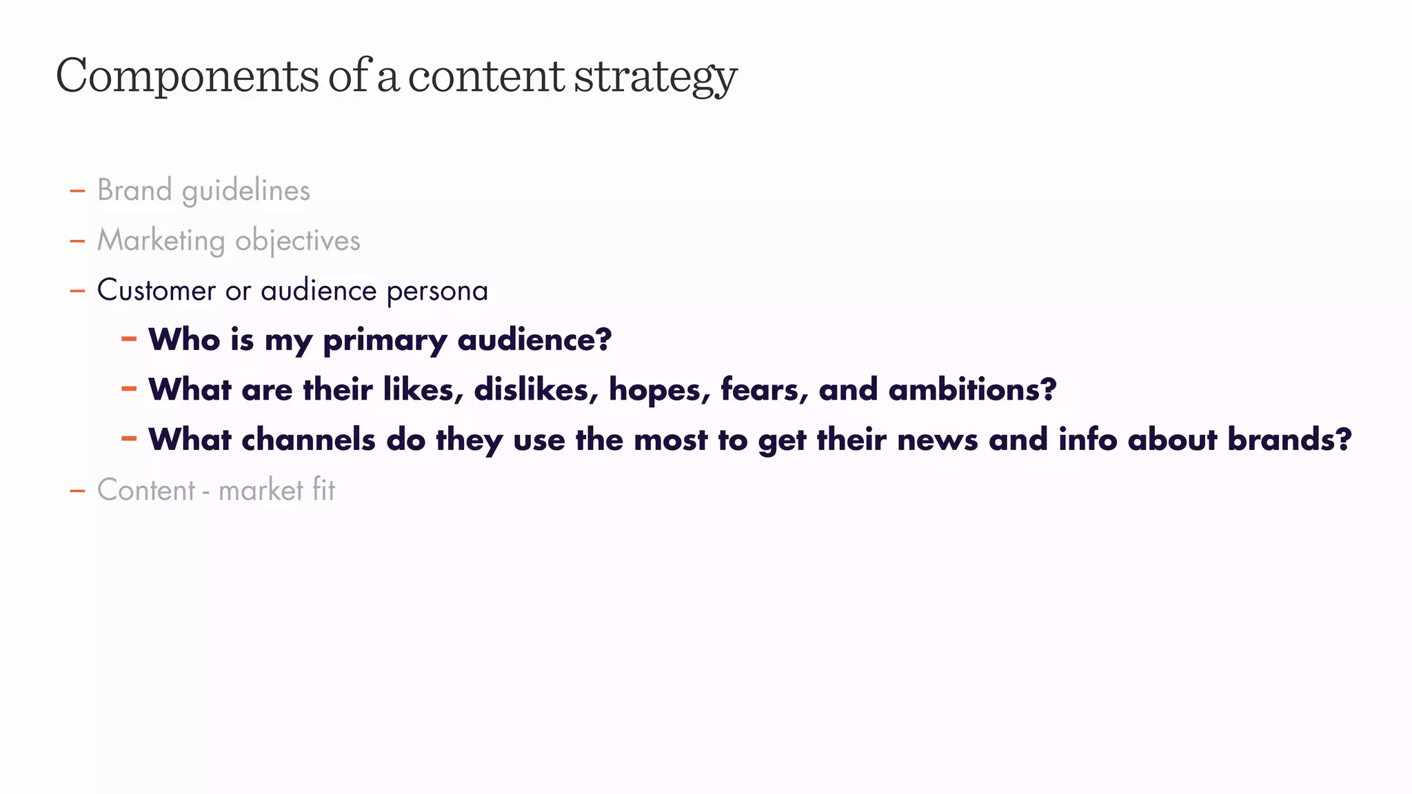 Componentsofacontentstrategy
– Brand guidelines
– Marketing objectives
– Customer or audience persona
– Who is my primary audience?
– What are their likes, dislikes, hopes, fears, and ambitions?
– What channels do they use the most to get their news and info about brands?
– Content - market fit
 