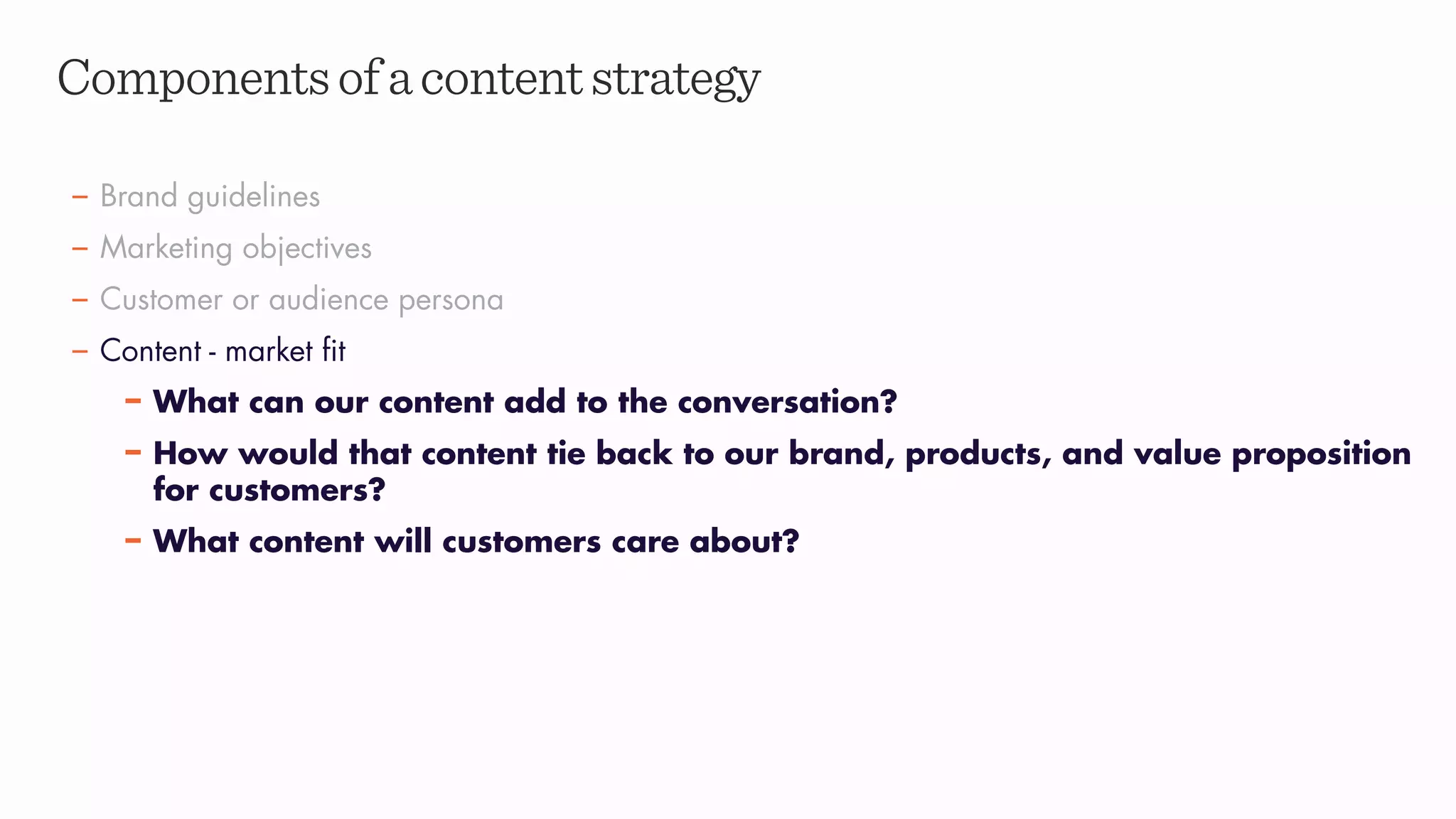 Componentsofacontentstrategy
– Brand guidelines
– Marketing objectives
– Customer or audience persona
– Content - market fit
– What can our content add to the conversation?
– How would that content tie back to our brand, products, and value proposition
for customers?
– What content will customers care about?
 