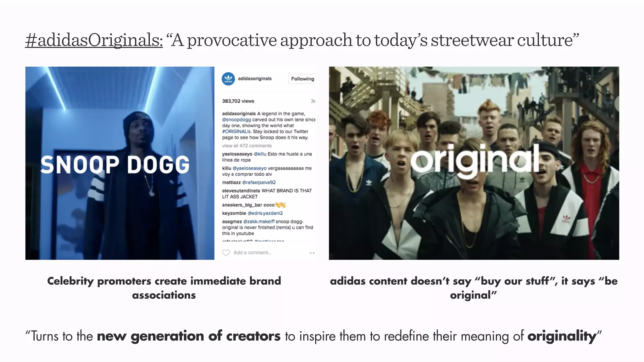 #adidasOriginals:“Aprovocativeapproachtotoday’sstreetwearculture”
adidas content doesn’t say “buy our stuff”, it says “be
original”
“Turns to the new generation of creators to inspire them to redefine their meaning of originality”
Celebrity promoters create immediate brand
associations
 