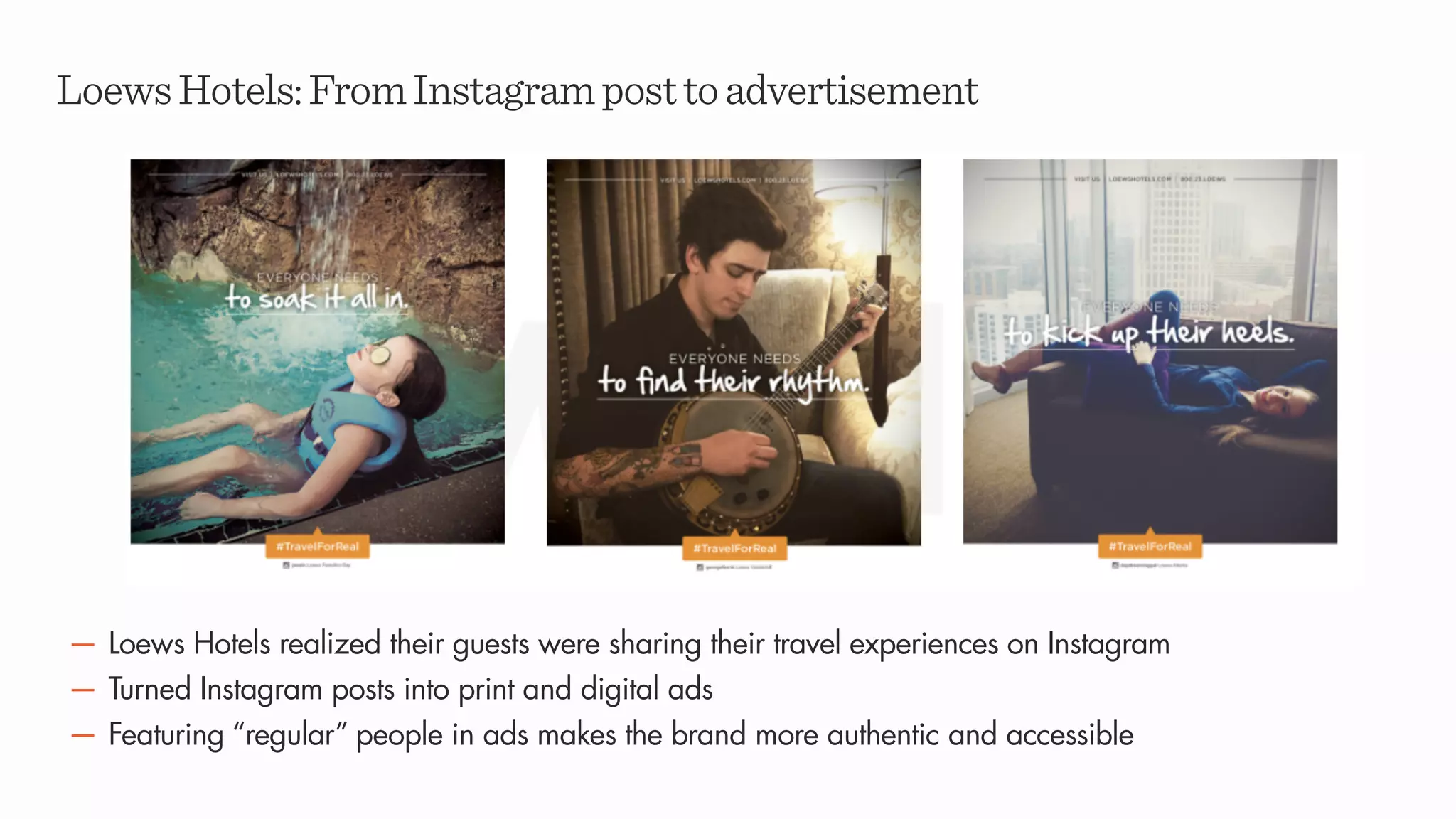 LoewsHotels:FromInstagramposttoadvertisement
— Loews Hotels realized their guests were sharing their travel experiences on Instagram
— Turned Instagram posts into print and digital ads
— Featuring “regular” people in ads makes the brand more authentic and accessible
 