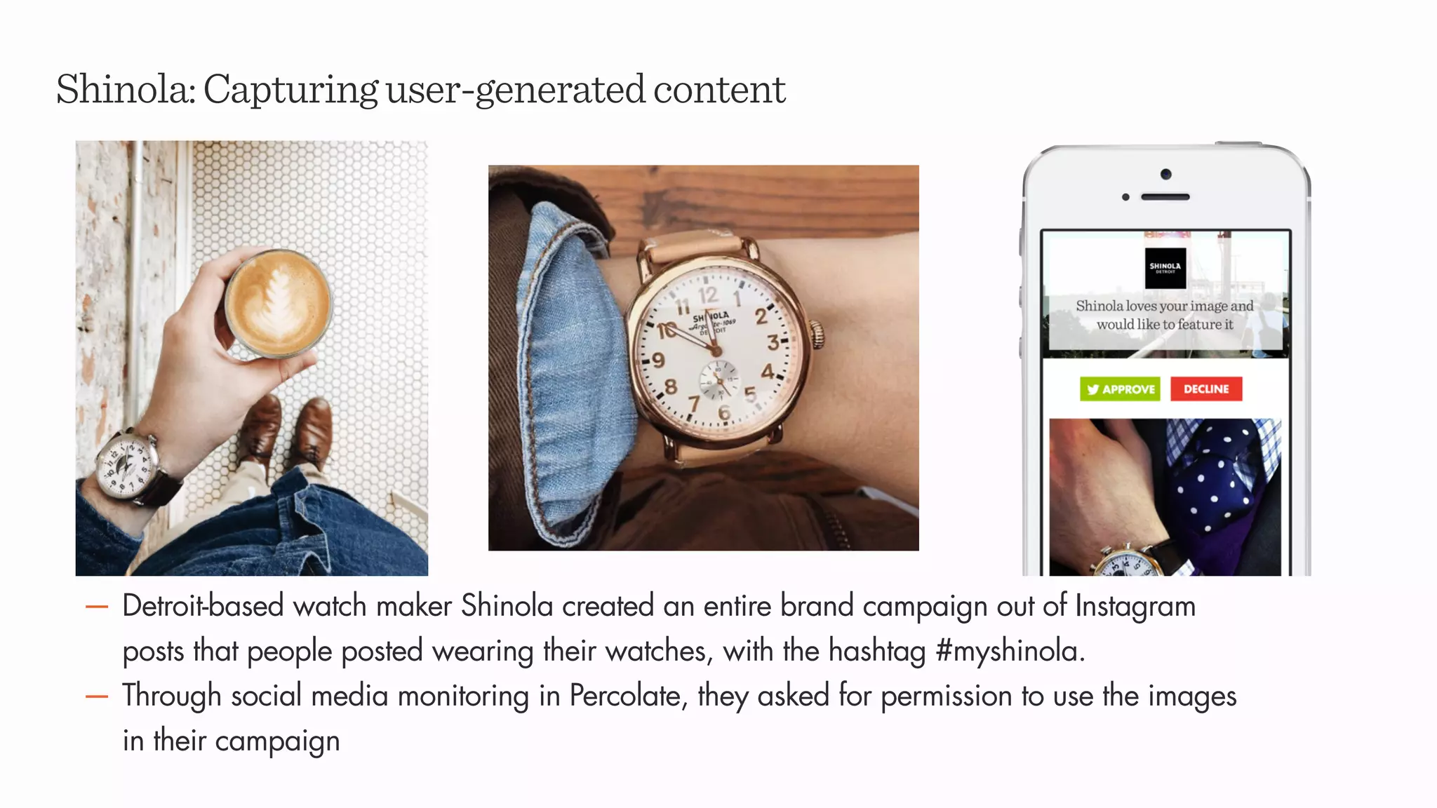 Shinola:Capturinguser-generatedcontent
— Detroit-based watch maker Shinola created an entire brand campaign out of Instagram
posts that people posted wearing their watches, with the hashtag #myshinola.
— Through social media monitoring in Percolate, they asked for permission to use the images
in their campaign
 