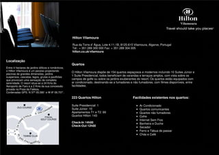 Hilton Vilamoura

                                                     Rua da Torre d’ Água, Lote 4.11.1B, 8125-615 Vilamoura, Algarve, Portugal
                                                     Tel.: + 351 289 300 000 Fax: + 351 289 304 005
                                                     hilton.co.uk/vilamoura


Localização
                                                     Quartos
Entre 4 hectares de jardins idílicos e românticos,
o Hilton Vilamoura é um paraíso projectando
                                                     O Hilton Vilamoura dispõe de 154 quartos espaçosos e modernos incluindo 10 Suites Júnior e
piscinas de grandes dimensões, jardins
suspensos, cascatas, lagos, grutas e pavilhões
                                                     1 Suite Presidencial, todos beneficiam de varandas e terraços amplos, com vista sobre os
que provocam uma sensação de completa                campos de golfe ou sobre os jardins exuberantes do resort. Os quartos estão equipados com
serenidade. O resort situa-se a 24 Kms do            ar condicionado, destinando-se a fumadores e não fumadores, com filmes disponíveis, entre
Aeroporto de Faro e a 2 Kms da sua concessão         facilidades.
privada na Praia da Falésia.
Cordenadas GPS: N 37º 05.580` e W 8º 06.707`.

                                                     223 Quartos Hilton                          Facilidades existentes nos quartos:

                                                     Suite Presidencial: 1                          •   Ar Condicionado
                                                     Suite Júnior: 10                               •   Quartos comunicantes
                                                     Apartamentos T1 e T2: 69                       •   Quartos não fumadores
                                                     Quartos Hilton: 143                            •   Cofre
                                                                                                    •   Internet Sem Fios
                                                     Check-In 14h00                                 •   Banheira e Duche
                                                     Check-Out 12h00                                •   Secador
                                                                                                    •   Ferro e Tábua de passar
                                                                                                    •   Chás e Café
 