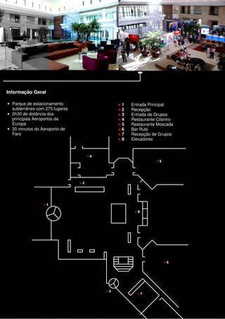 Informação Geral

• Parque de estacionamento                     ●1   Entrada Principal
  subterrâneo com 275 lugares                  ●2   Recepção
• 2h30 de distância dos                        ●3   Entrada de Grupos
  principais Aeroportos da                     ●4   Restaurante Cilantro
  Europa                                       ●5   Restaurante Moscada
• 20 minutos do Aeroporto de                   ●6   Bar Rubi
  Faro                                         ●7   Recepção de Grupos
                                               ●8   Elevadores


                                     ●4
                                                                ●5




                                ●2




                 ●1

                                                     ●8




                                                                     ●6




                                          ●3
                                                      ●7
 