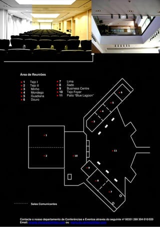 Área de Reuniões

    ●1     Tejo I              ●7      Lima
    ●2     Tejo II             ●8      Sado
    ●3     Minho               ●9      Business Centre
    ●4     Mondego             ● 10    Tejo Foyer                                ●6
    ●5     Guadiana            ● 11    Patio “Blue Lagoon”
    ●6     Douro
                                                                         ●5


                                                                    ●4



                                                          ●3




                     ●1




                                                                          ● 11

                     ●2                    ● 10




                                                     ●9




                                                               ●8



                                                                         ●7




            Salas Comunicantes




    Contacte o nosso departamento de Conferências e Eventos através do seguinte nº 00351 289 304 010/020
    Email: angela.marques@hilton.com ou maria.do.carmo@hilton.com
 