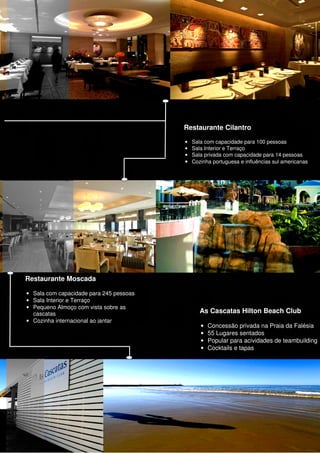Restaurante Cilantro

                                         • Sala com capacidade para 100 pessoas
                                         • Sala Interior e Terraço
                                         • Sala privada com capacidade para 14 pessoas
                                         • Cozinha portuguesa e influências sul americanas




Restaurante Moscada

• Sala com capacidade para 245 pessoas
• Sala Interior e Terraço
• Pequeno Almoço com vista sobre as
  cascatas                                    As Cascatas Hilton Beach Club
• Cozinha internacional ao jantar
                                               •   Concessão privada na Praia da Falésia
                                               •   55 Lugares sentados
                                               •   Popular para acividades de teambuilding
                                               •   Cocktails e tapas
 