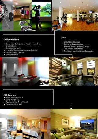 7Spa
Golfe e Ginásio
                                                •   Circuito de piscinas
• Campo de Golfe junto ao Resort e mais 5 nas   •   Duche de Experiências
  proximidades                                  •   Saunas, Aroma e Banho Turco
• Simulador de golfe                            •   10 Salas de tratamento
• Loja de golfe com assistente profissional     •   Condições especiais para hóspedes
• Ginásio aberto 24 horas
• Monitor pessoal




223 Quartos
•   Suite Presidencial: 1
•   Suite Júnior: 10
•   Apartamentos T1 e T2: 69
•   Quartos Hilton: 143
 