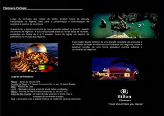 Vilamoura, Portugal
                                                                                                                                           Vi




      Longe da confusão dos meses de Verão, existem locais de elevada
      tranquilidade no Algarve, ideal para a concentração e concretização de
      negócios e eventos de incentivos.

      Actualmente, o Algarve encontra-se numa posição estável no que diz respeito
      ao turismo de negócios. A sua tranquilidade aliada às novas salas de reuniões,
      existentes em hotéis de 4 e 5 estrelas, fazem da região um destino de
      preferência no mundo dos negócios.

                                                                   Esta região dispõe também de uma grande variedade de atracções e
                                                                   actividades de lazer em alternativa ao ambiente dos negócios. Assim é
                                                                   possível conciliar de uma forma agradável eventos culturais e
                                                                   actividades de negócios.




      Lugares de Interesse:

      Aljezur – Igreja do século XVIII
      Castelo de Silves – O castelo foi construído no séc. XI pelos Árabes
      Estói – Palácio de Estoi
      Loulé – Mercado na zona antiga de Loulé todos os sábados
      Milreu – Ruínas da Vila Romana construída no século I d.C.
      Cabo de São Vicente – O Cabo de São Vicente é o ponto mais a
                              sudoeste do continente europeu
      Faro – Contraste entre a Cidade Velha e os modernos centros comerciais
 