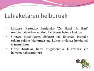 Lehiaketaren helburuak
•
•

•

Labayru Ikastegiak landutako “Zer Ikusi Ha Ikasi”
unitate didaktikoa modu dibertigarri batean lantzea
Unitate didaktikoan, diskoan eta liburuan jasotako
tokian tokiko hizkuntza eta kultur ondarea herritarrei
transmititzea
Uribe Kostako herri mugimendua bultzatzea eta
harremanak sendotzea

 
