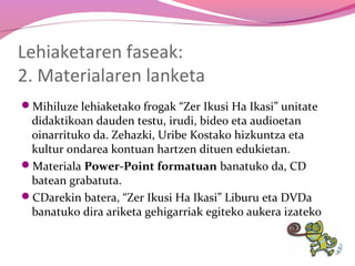 Lehiaketaren faseak:
2. Materialaren lanketa
Mihiluze lehiaketako frogak “Zer Ikusi Ha Ikasi” unitate

didaktikoan dauden testu, irudi, bideo eta audioetan
oinarrituko da. Zehazki, Uribe Kostako hizkuntza eta
kultur ondarea kontuan hartzen dituen edukietan.
Materiala Power-Point formatuan banatuko da, CD
batean grabatuta.
CDarekin batera, “Zer Ikusi Ha Ikasi” Liburu eta DVDa
banatuko dira ariketa gehigarriak egiteko aukera izateko

 