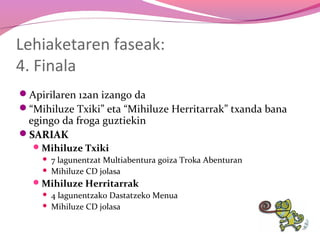 Lehiaketaren faseak:
4. Finala
Apirilaren 12an izango da
“Mihiluze Txiki” eta “Mihiluze Herritarrak” txanda bana

egingo da froga guztiekin
SARIAK
 Mihiluze Txiki



7 lagunentzat Multiabentura goiza Troka Abenturan
Mihiluze CD jolasa

 Mihiluze Herritarrak



4 lagunentzako Dastatzeko Menua
Mihiluze CD jolasa

 