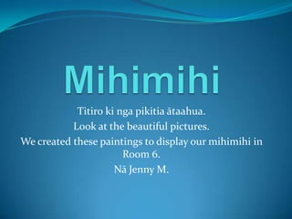 Titiro ki nga pikitia ātaahua.
Look at the beautiful pictures.
We created these paintings to display our mihimihi in
Room 6.
Nā Jenny M.
 