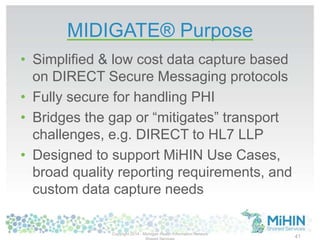 MIDIGATE® Purpose
• Simplified & low cost data capture based
on DIRECT Secure Messaging protocols
• Fully secure for handling PHI
• Bridges the gap or “mitigates” transport
challenges, e.g. DIRECT to HL7 LLP
• Designed to support MiHIN Use Cases,
broad quality reporting requirements, and
custom data capture needs
Copyright 2014 - Michigan Health Information Network
41
 