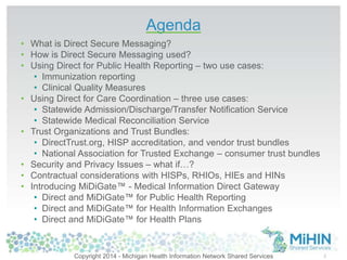 Agenda 
• What is Direct Secure Messaging? 
• How is Direct Secure Messaging used? 
• Using Direct for Public Health Reporting – two use cases: 
• Immunization reporting 
• Clinical Quality Measures 
• Using Direct for Care Coordination – three use cases: 
• Statewide Admission/Discharge/Transfer Notification Service 
• Statewide Medical Reconciliation Service 
• Trust Organizations and Trust Bundles: 
• DirectTrust.org, HISP accreditation, and vendor trust bundles 
• National Association for Trusted Exchange – consumer trust bundles 
• Security and Privacy Issues – what if…? 
• Contractual considerations with HISPs, RHIOs, HIEs and HINs 
• Introducing MiDiGate™ - Medical Information Direct Gateway 
• Direct and MiDiGate™ for Public Health Reporting 
• Direct and MiDiGate™ for Health Information Exchanges 
• Direct and MiDiGate™ for Health Plans 
Copyright 2014 - Michigan Health Information Network Shared Services 2 
 