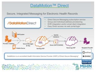 DataMotion™ Direct 
Secure, Integrated Messaging for Electronic Health Records 
• Direct Secure Messaging subscription service 
• Group and individual address provisioning 
• EHR integration and/or email client integration 
• Easy Direct access via web portal login 
DataMotion is an accredited Health Information Service Provider (HISP) of Direct Secure Messaging* 
 