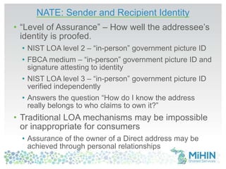 NATE: Sender and Recipient Identity 
• “Level of Assurance” – How well the addressee’s 
identity is proofed. 
• NIST LOA level 2 – “in-person” government picture ID 
• FBCA medium – “in-person” government picture ID and 
signature attesting to identity 
• NIST LOA level 3 – “in-person” government picture ID 
verified independently 
• Answers the question “How do I know the address 
really belongs to who claims to own it?” 
• Traditional LOA mechanisms may be impossible 
or inappropriate for consumers 
• Assurance of the owner of a Direct address may be 
achieved through personal relationships 
 