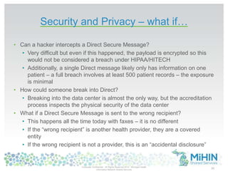 Security and Privacy – what if… 
• Can a hacker intercepts a Direct Secure Message? 
• Very difficult but even if this happened, the payload is encrypted so this 
would not be considered a breach under HIPAA/HITECH 
• Additionally, a single Direct message likely only has information on one 
patient – a full breach involves at least 500 patient records – the exposure 
is minimal 
• How could someone break into Direct? 
• Breaking into the data center is almost the only way, but the accreditation 
process inspects the physical security of the data center 
• What if a Direct Secure Message is sent to the wrong recipient? 
• This happens all the time today with faxes – it is no different 
• If the “wrong recipient” is another health provider, they are a covered 
entity 
• If the wrong recipient is not a provider, this is an “accidental disclosure” 
Corporate Confidential -All Rights Reserved 2014 - Michigan Health 
Information Network Shared Services 30 
 