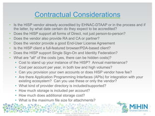 Contractual Considerations 
• Is the HISP vendor already accredited by EHNAC-DTAAP or in the process and if 
the latter, by what date certain do they expect to be accredited? 
• Does the HISP support all forms of Direct, not just person-to-person? 
• Does the vendor also provide RA and CA or partner? 
• Does the vendor provide a good End-User License Agreement 
• Is the HISP client a full-featured browser/PDA-based client? 
• Does the HISP support Single Sign-On and Identity Federation? 
• What are *all* of the costs (yes, there can be hidden costs)? 
• Cost to stand up your instance of the HISP? Annual maintenance? 
• Cost per account per year, in both low and high volumes? 
• Can you provision your own accounts or does HISP vendor have fee? 
• Are there Application Programming Interfaces (APIs) for integration with your 
existing ecosystem? Can you use these or only the vendor? 
• What kind of provider directory is included/supported? 
• How much storage is included per account? 
• How much does additional storage cost? 
• What is the maximum file size for attachments? 
Corporate Confidential -All Rights Reserved 2014 - Michigan Health 
Information Network Shared Services 31 
 