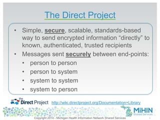 The Direct Project 
5 
• Simple, secure, scalable, standards-based 
way to send encrypted information “directly” to 
known, authenticated, trusted recipients 
• Messages sent securely between end-points: 
• person to person 
• person to system 
• system to system 
• system to person 
http://wiki.directproject.org/Documentation+Library 
Copyright 2014 - Michigan Health Information Network Shared Services 
 
