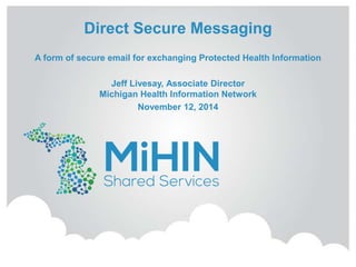 Direct Secure Messaging 
A form of secure email for exchanging Protected Health Information 
Jeff Livesay, Associate Director 
Michigan Health Information Network 
November 12, 2014 
 