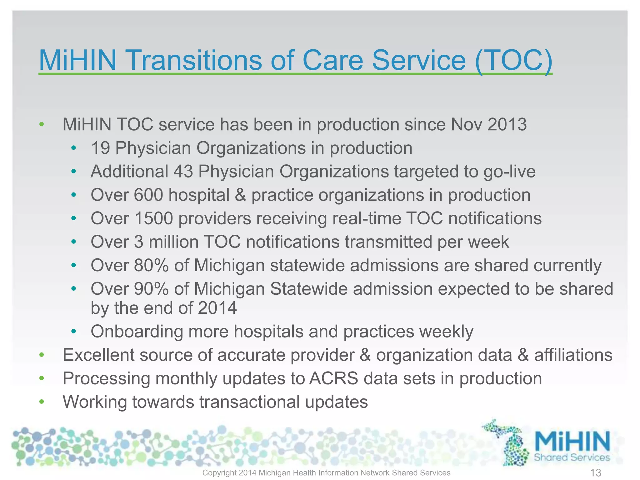 MiHIN Transitions of Care Service (TOC)
Copyright 2014 Michigan Health Information Network Shared Services 13
• MiHIN TOC service has been in production since Nov 2013
• 19 Physician Organizations in production
• Additional 43 Physician Organizations targeted to go-live
• Over 600 hospital & practice organizations in production
• Over 1500 providers receiving real-time TOC notifications
• Over 3 million TOC notifications transmitted per week
• Over 80% of Michigan statewide admissions are shared currently
• Over 90% of Michigan Statewide admission expected to be shared
by the end of 2014
• Onboarding more hospitals and practices weekly
• Excellent source of accurate provider & organization data & affiliations
• Processing monthly updates to ACRS data sets in production
• Working towards transactional updates
 