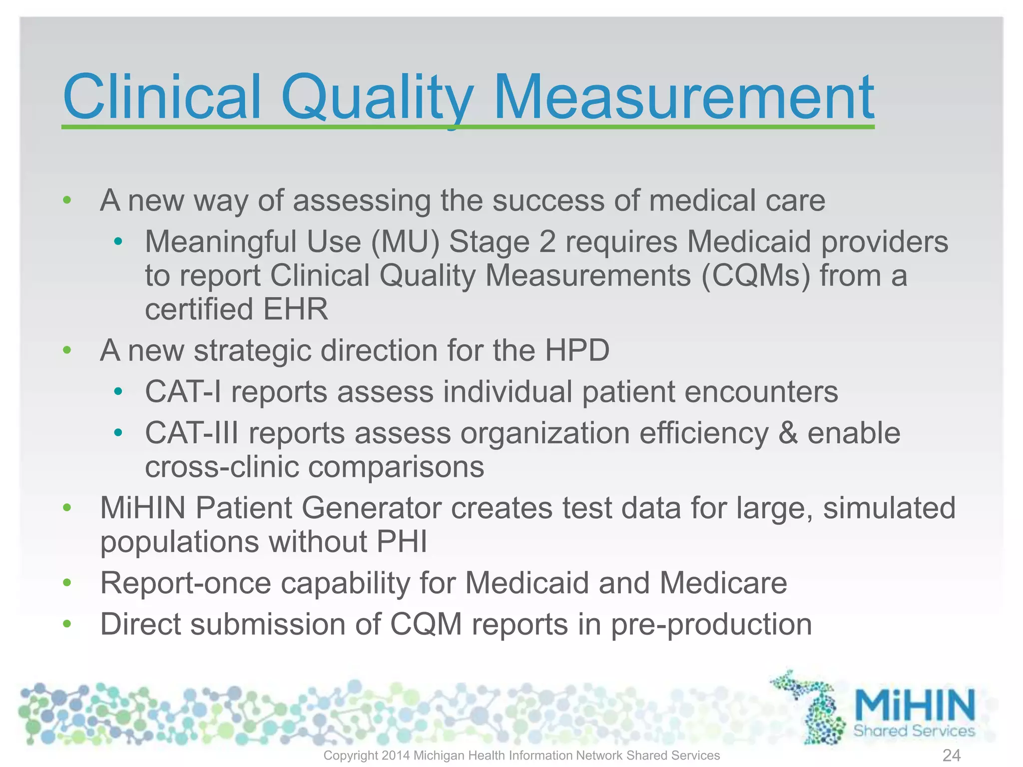 Clinical Quality Measurement
• A new way of assessing the success of medical care
• Meaningful Use (MU) Stage 2 requires Medicaid providers
to report Clinical Quality Measurements (CQMs) from a
certified EHR
• A new strategic direction for the HPD
• CAT-I reports assess individual patient encounters
• CAT-III reports assess organization efficiency & enable
cross-clinic comparisons
• MiHIN Patient Generator creates test data for large, simulated
populations without PHI
• Report-once capability for Medicaid and Medicare
• Direct submission of CQM reports in pre-production
Copyright 2014 Michigan Health Information Network Shared Services 24
 