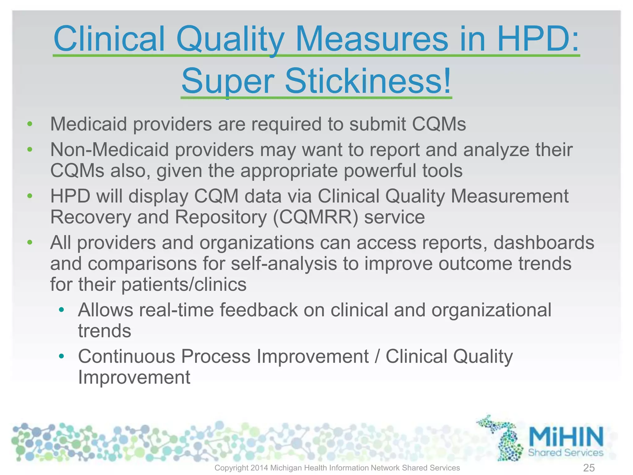 Clinical Quality Measures in HPD:
Super Stickiness!
• Medicaid providers are required to submit CQMs
• Non-Medicaid providers may want to report and analyze their
CQMs also, given the appropriate powerful tools
• HPD will display CQM data via Clinical Quality Measurement
Recovery and Repository (CQMRR) service
• All providers and organizations can access reports, dashboards
and comparisons for self-analysis to improve outcome trends
for their patients/clinics
• Allows real-time feedback on clinical and organizational
trends
• Continuous Process Improvement / Clinical Quality
Improvement
Copyright 2014 Michigan Health Information Network Shared Services 25
 