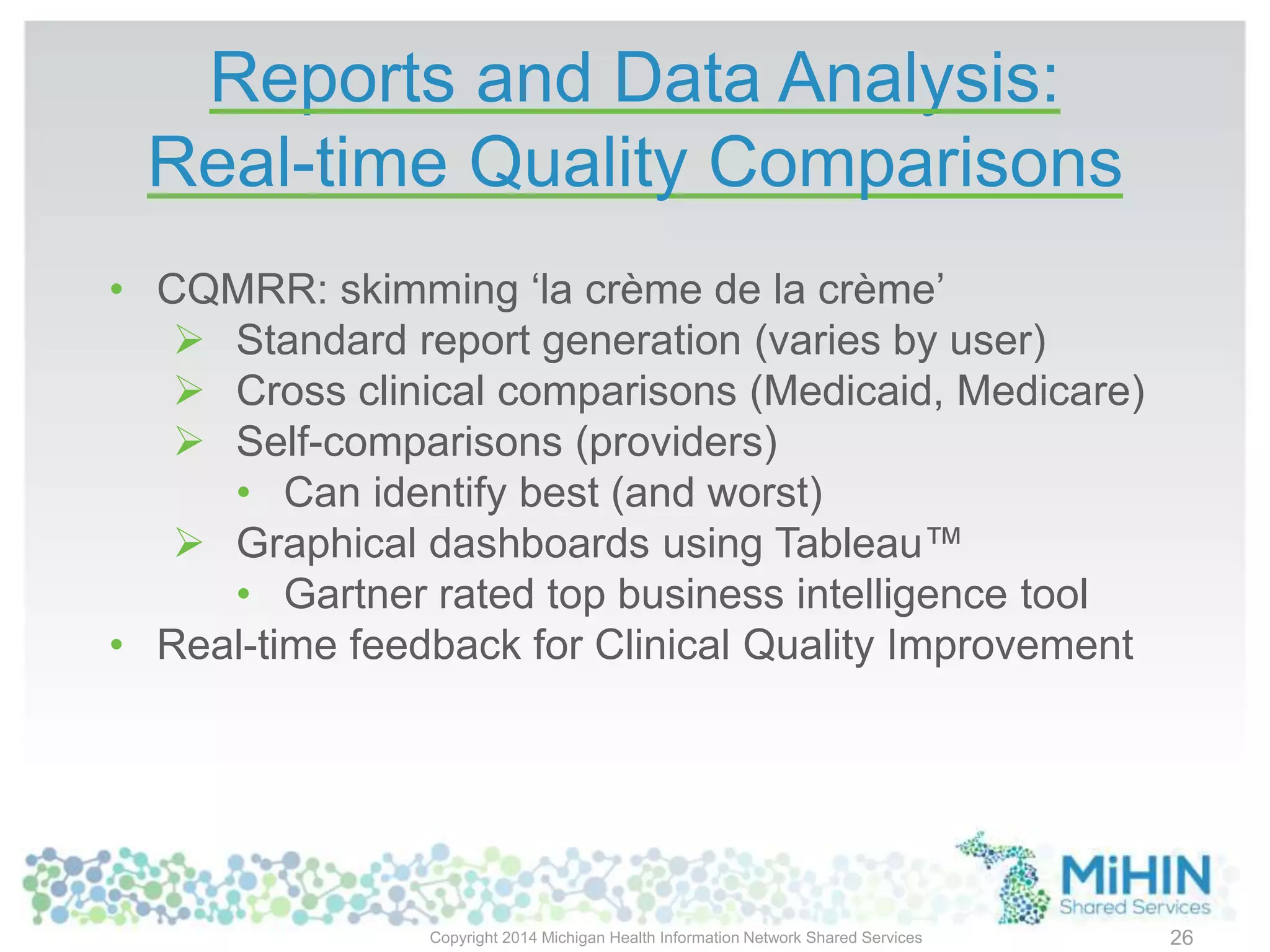 Reports and Data Analysis:
Real-time Quality Comparisons
Copyright 2014 Michigan Health Information Network Shared Services
• CQMRR: skimming ‘la crème de la crème’
 Standard report generation (varies by user)
 Cross clinical comparisons (Medicaid, Medicare)
 Self-comparisons (providers)
• Can identify best (and worst)
 Graphical dashboards using Tableau™
• Gartner rated top business intelligence tool
• Real-time feedback for Clinical Quality Improvement
26
 