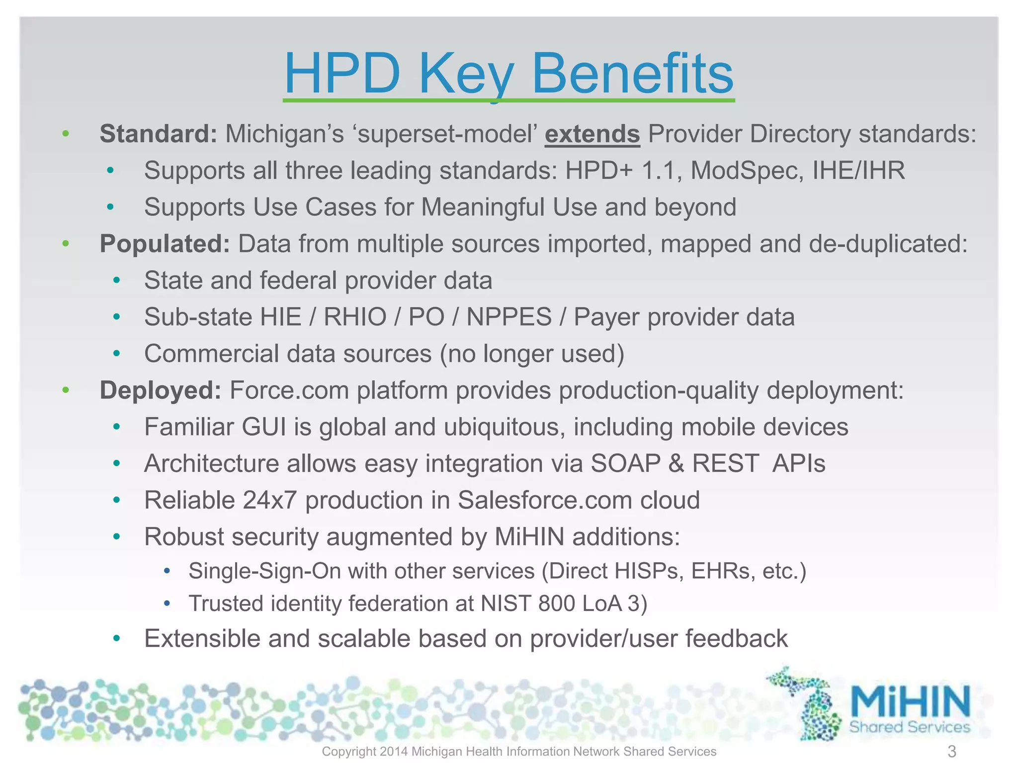 HPD Key Benefits
• Standard: Michigan’s ‘superset-model’ extends Provider Directory standards:
• Supports all three leading standards: HPD+ 1.1, ModSpec, IHE/IHR
• Supports Use Cases for Meaningful Use and beyond
• Populated: Data from multiple sources imported, mapped and de-duplicated:
• State and federal provider data
• Sub-state HIE / RHIO / PO / NPPES / Payer provider data
• Commercial data sources (no longer used)
• Deployed: Force.com platform provides production-quality deployment:
• Familiar GUI is global and ubiquitous, including mobile devices
• Architecture allows easy integration via SOAP & REST APIs
• Reliable 24x7 production in Salesforce.com cloud
• Robust security augmented by MiHIN additions:
• Single-Sign-On with other services (Direct HISPs, EHRs, etc.)
• Trusted identity federation at NIST 800 LoA 3)
• Extensible and scalable based on provider/user feedback
Copyright 2014 Michigan Health Information Network Shared Services 3
 