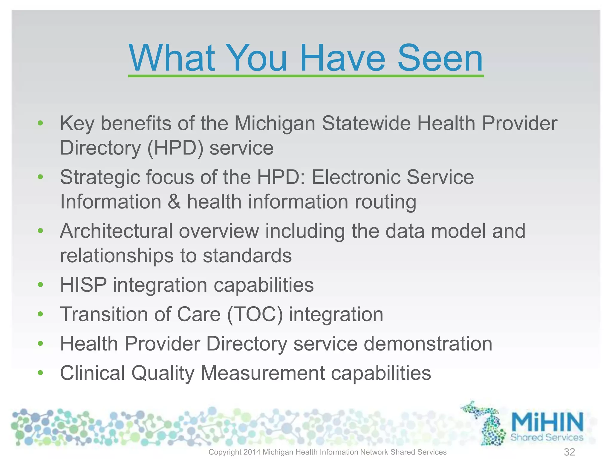 What You Have Seen
Copyright 2014 Michigan Health Information Network Shared Services 32
• Key benefits of the Michigan Statewide Health Provider
Directory (HPD) service
• Strategic focus of the HPD: Electronic Service
Information & health information routing
• Architectural overview including the data model and
relationships to standards
• HISP integration capabilities
• Transition of Care (TOC) integration
• Health Provider Directory service demonstration
• Clinical Quality Measurement capabilities
 