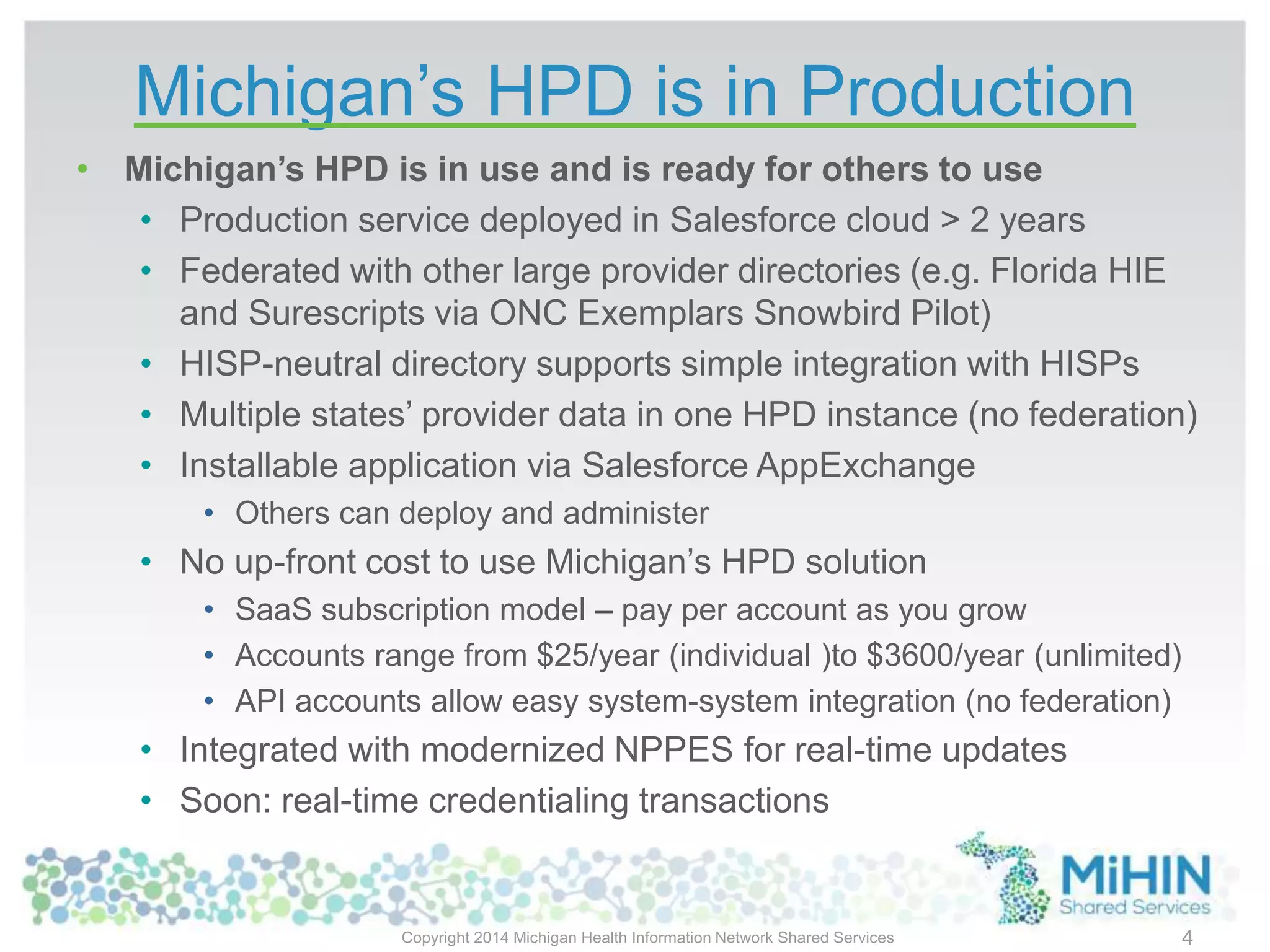 Michigan’s HPD is in Production
• Michigan’s HPD is in use and is ready for others to use
• Production service deployed in Salesforce cloud > 2 years
• Federated with other large provider directories (e.g. Florida HIE
and Surescripts via ONC Exemplars Snowbird Pilot)
• HISP-neutral directory supports simple integration with HISPs
• Multiple states’ provider data in one HPD instance (no federation)
• Installable application via Salesforce AppExchange
• Others can deploy and administer
• No up-front cost to use Michigan’s HPD solution
• SaaS subscription model – pay per account as you grow
• Accounts range from $25/year (individual )to $3600/year (unlimited)
• API accounts allow easy system-system integration (no federation)
• Integrated with modernized NPPES for real-time updates
• Soon: real-time credentialing transactions
Copyright 2014 Michigan Health Information Network Shared Services 4
 