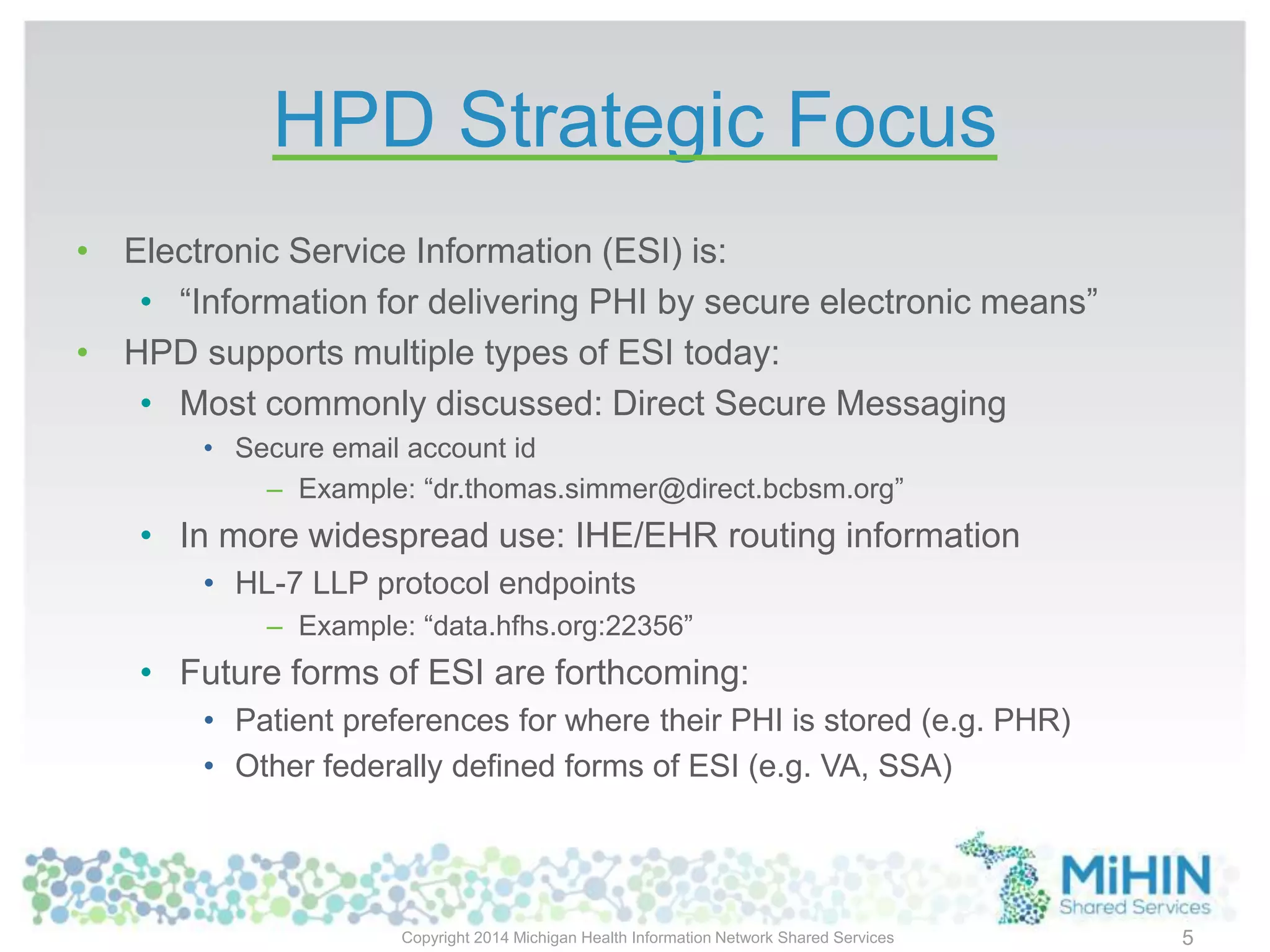 HPD Strategic Focus
• Electronic Service Information (ESI) is:
• “Information for delivering PHI by secure electronic means”
• HPD supports multiple types of ESI today:
• Most commonly discussed: Direct Secure Messaging
• Secure email account id
– Example: “dr.thomas.simmer@direct.bcbsm.org”
• In more widespread use: IHE/EHR routing information
• HL-7 LLP protocol endpoints
– Example: “data.hfhs.org:22356”
• Future forms of ESI are forthcoming:
• Patient preferences for where their PHI is stored (e.g. PHR)
• Other federally defined forms of ESI (e.g. VA, SSA)
Copyright 2014 Michigan Health Information Network Shared Services 5
 