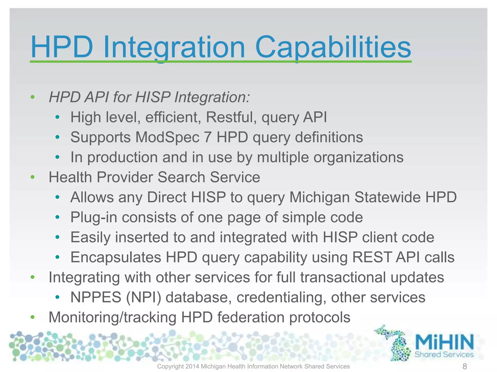 HPD Integration Capabilities
• HPD API for HISP Integration:
• High level, efficient, Restful, query API
• Supports ModSpec 7 HPD query definitions
• In production and in use by multiple organizations
• Health Provider Search Service
• Allows any Direct HISP to query Michigan Statewide HPD
• Plug-in consists of one page of simple code
• Easily inserted to and integrated with HISP client code
• Encapsulates HPD query capability using REST API calls
• Integrating with other services for full transactional updates
• NPPES (NPI) database, credentialing, other services
• Monitoring/tracking HPD federation protocols
Copyright 2014 Michigan Health Information Network Shared Services 8
 