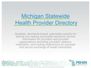 Michigan Statewide
Health Provider Directory
Scalable, standards-based, extensible solution for
storing and making accessible electronic service
information for providers and provider
organizations recording providers’ delivery,
notification, and routing preferences for accurate
and secure exchange of health information
Copyright 2014 Michigan Health Information Network Shared Services 1
 