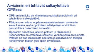 Arvioinnin eri tehtävät selkeytettävä
OPSissa
• OPS-arviointiluku on kirjoitettava uusiksi ja arvioinnin eri
tehtävät on selkeytettävä.
• Pääpaino on oltava oppilaan osaamisen tason arvioinnin
kuvauksessa, myös oppimisen edistymisen arviointi on
perustuttava osaamisen arviointiin.
• Oppilaalle annettava jatkuva palaute ja ohjaaminen
itsearviointiin on erotettava selkeästi varsinaisesta arvioinnista.
Palaute on osa laadukasta opetusta ja itsearvioinnin taitojen
kehittyminen taasen yksi opsin tavoitteista.
 