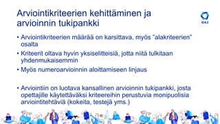 Arviointikriteerien kehittäminen ja
arvioinnin tukipankki
• Arviointikriteerien määrää on karsittava, myös ”alakriteerien”
osalta
• Kriteerit oltava hyvin yksiselitteisiä, jotta niitä tulkitaan
yhdenmukaisemmin
• Myös numeroarvioinnin aloittamiseen linjaus
• Arviointiin on luotava kansallinen arvioinnin tukipankki, josta
opettajille käytettäväksi kriteereihin perustuvia monipuolisia
arviointitehtäviä (kokeita, testejä yms.)
 